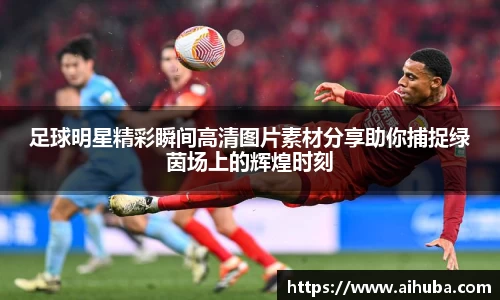 足球明星精彩瞬间高清图片素材分享助你捕捉绿茵场上的辉煌时刻